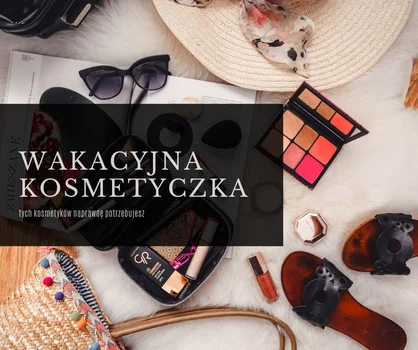 Jak nie przeładować wakacyjnej kosmetyczki - tych produktów naprawdę potrzebujesz!