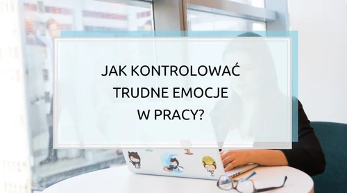 Jak kontrolować trudne emocje w pracy? Gniew, frustrację, rozczarowanie lub nerwowość?