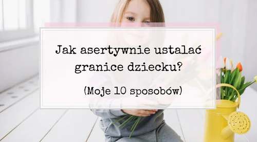 Jak asertywnie ustalać granice dziecku? Moje 10 sposobów